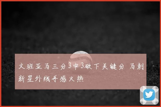 文班亚马三分3中3砍下关键分 马刺新星外线手感火热