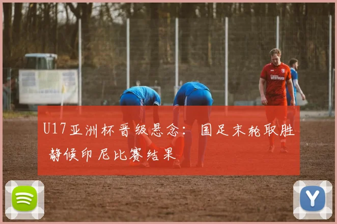 U17亚洲杯晋级悬念：国足末轮取胜 静候印尼比赛结果