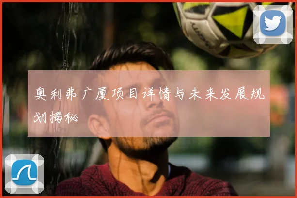 奥利弗广厦项目详情与未来发展规划揭秘
