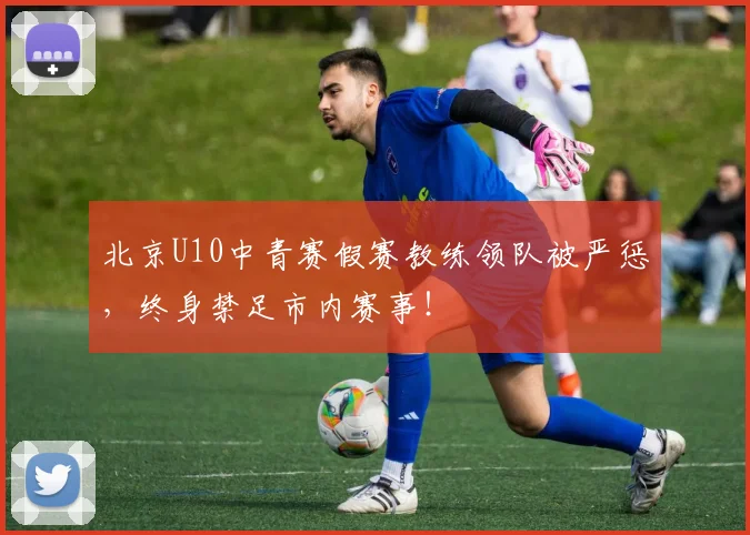 北京U10中青赛假赛教练领队被严惩,终身禁足市内赛事!