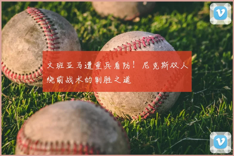 文班亚马遭重兵看防！尼克斯双人绕前战术的制胜之道