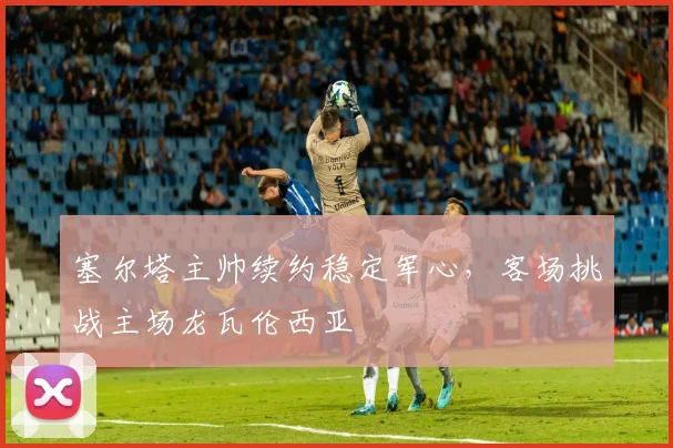 塞尔塔主帅续约稳定军心,客场挑战主场龙瓦伦西亚