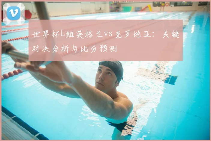 世界杯L组英格兰vs克罗地亚：关键对决分析与比分预测