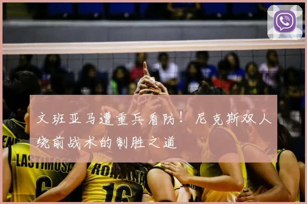 文班亚马遭重兵看防！尼克斯双人绕前战术的制胜之道