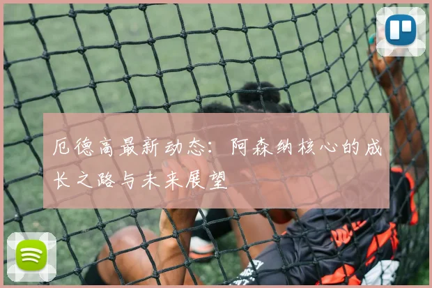 厄德高最新动态：阿森纳核心的成长之路与未来展望