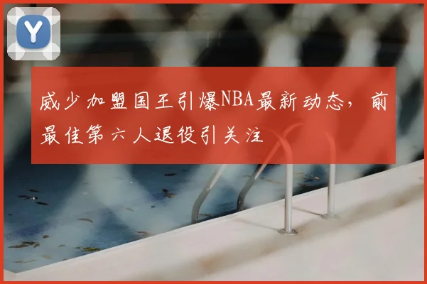 威少加盟国王引爆NBA最新动态，前最佳第六人退役引关注