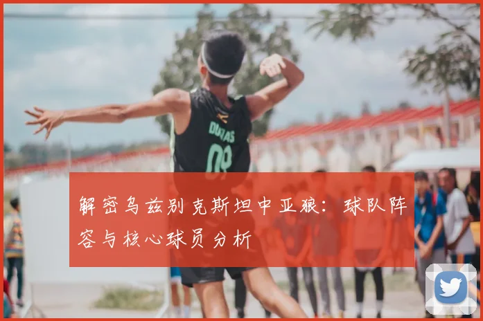 解密乌兹别克斯坦中亚狼：球队阵容与核心球员分析