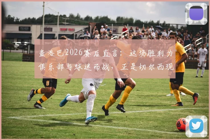 查洛巴2026赛后直言：这场胜利为俱乐部与球迷而战，正是切尔西现在最需要的强心剂