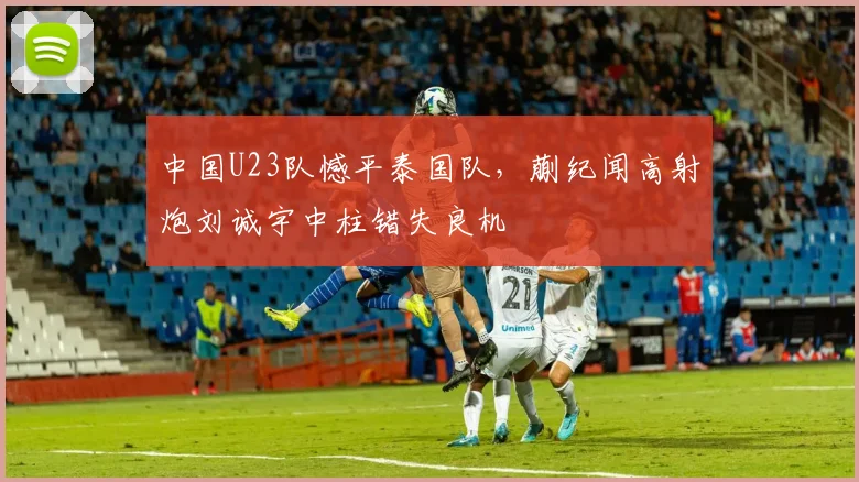 中国U23队憾平泰国队，蒯纪闻高射炮刘诚宇中柱错失良机