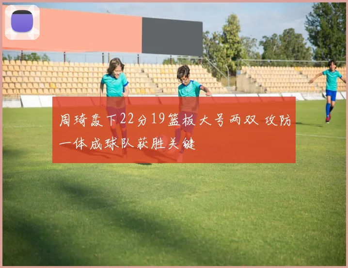 周琦轰下22分19篮板大号两双 攻防一体成球队获胜关键