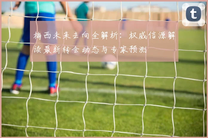 梅西未来去向全解析:权威信源解读最新转会动态与专家预测