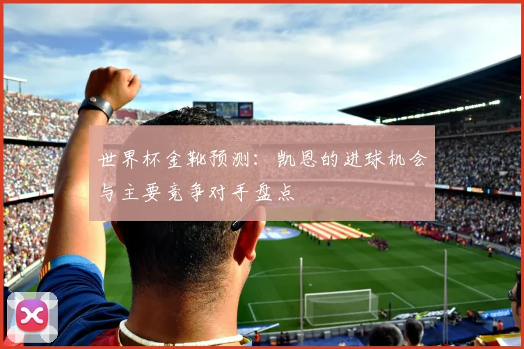 世界杯金靴预测：凯恩的进球机会与主要竞争对手盘点