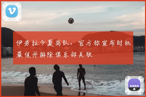 伊劳拉今夏离队，官方称宣布时机最佳并排除俱乐部关联