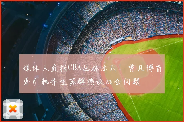 媒体人直指CBA丛林法则！曾凡博首秀引韩乔生苏群热议机会问题